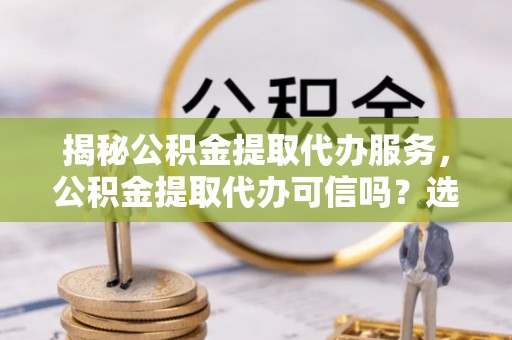 柳南揭秘公积金提取代办服务，公积金提取代办可信吗？选择前你需要知道的真相